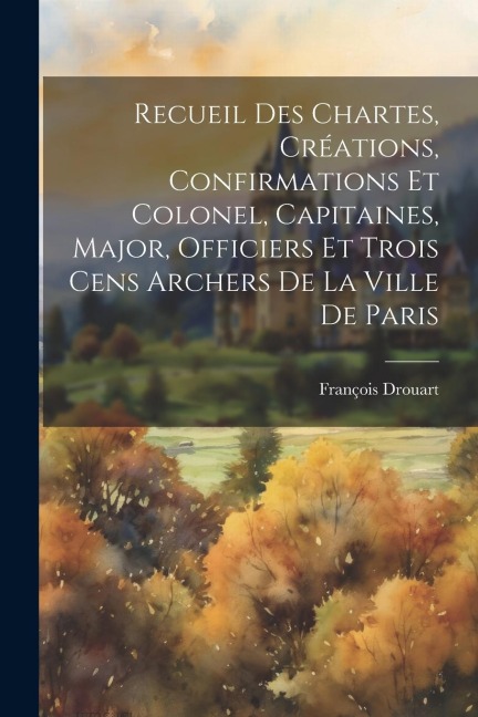 Recueil Des Chartes, Créations, Confirmations Et Colonel, Capitaines, Major, Officiers Et Trois Cens Archers De La Ville De Paris - Drouart François