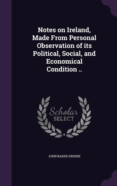 Notes on Ireland, Made From Personal Observation of its Political, Social, and Economical Condition .. - John Baker Greene