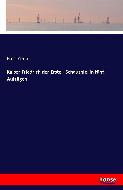 Kaiser Friedrich der Erste - Schauspiel in fünf Aufzügen - Ernst Grua