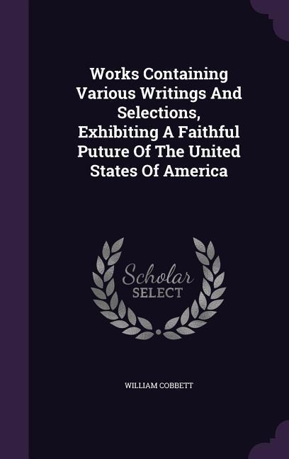 Works Containing Various Writings And Selections, Exhibiting A Faithful Puture Of The United States Of America - William Cobbett