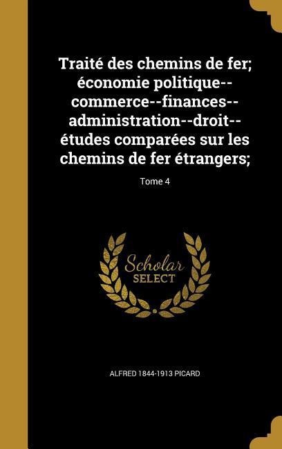 Traité des chemins de fer; économie politique--commerce--finances--administration--droit--études comparées sur les chemins de fer étrangers;; Tome 4 - Alfred Picard