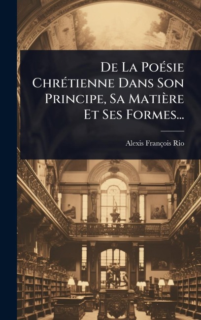 De La PoÃ(c)sie ChrÃ(c)tienne Dans Son Principe, Sa Matière Et Ses Formes... - Alexis-François Rio