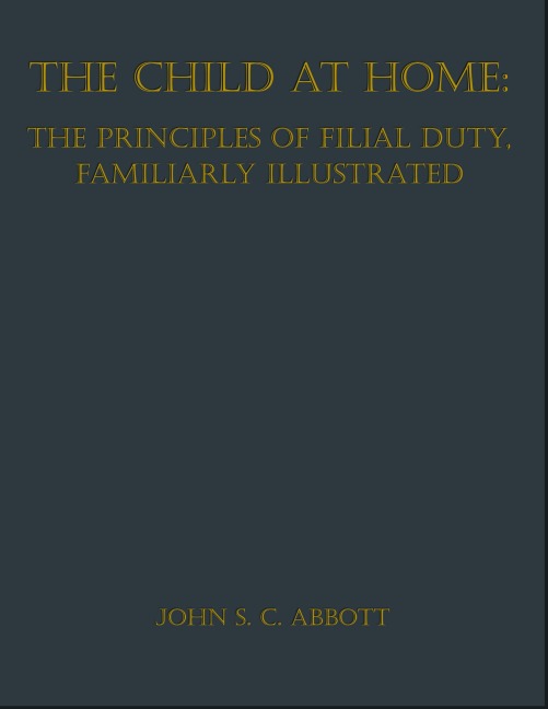 The Child at Home: The Principles of Filial Duty, Familiarly Illustrated - John S. C. Abbott