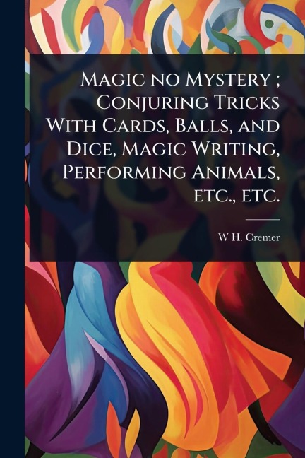 Magic no Mystery; Conjuring Tricks With Cards, Balls, and Dice, Magic Writing, Performing Animals, etc., etc. - W H Cremer