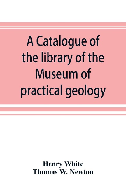 A catalogue of the library of the Museum of practical geology and geological survey - Henry White, Thomas W. Newton