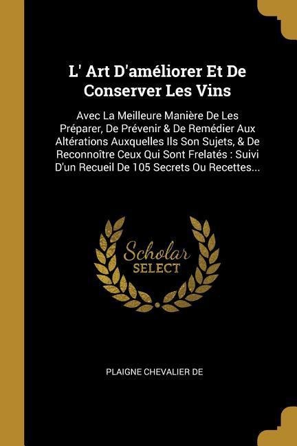 L' Art D'améliorer Et De Conserver Les Vins: Avec La Meilleure Manière De Les Préparer, De Prévenir & De Remédier Aux Altérations Auxquelles Ils Son S - Plaigne Chevalier De