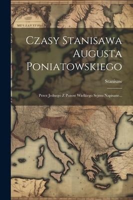 Czasy Stanisawa Augusta Poniatowskiego: Przez Jednego Z Pozow Wielkiego Sejmu Napisane... - 