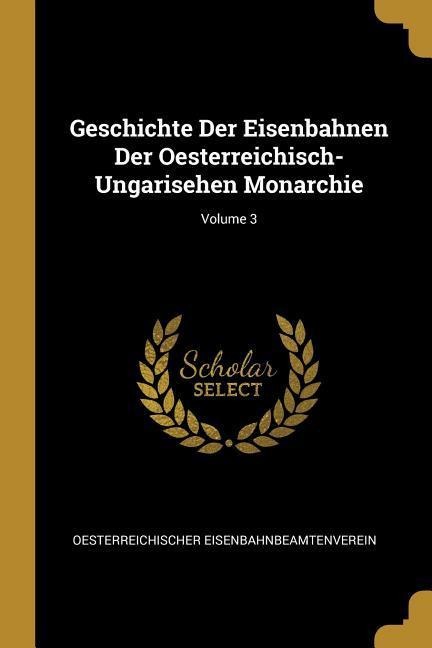 Geschichte Der Eisenbahnen Der Oesterreichisch-Ungarisehen Monarchie; Volume 3 - Oesterreichische Eisenbahnbeamtenverein