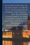 Cover-Bild zum Titel 'Concordia Discors, or, An Argument to Prove That the Possession of Dunkirk, Port Mahon ... may be of Worse Consequence to These Nations, Than if They' von 'Anonymous'
