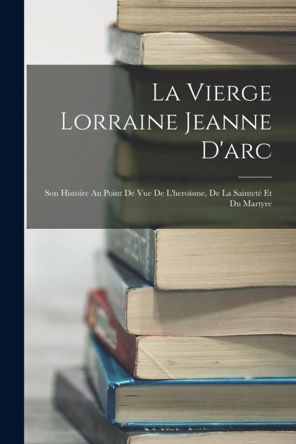La Vierge Lorraine Jeanne D'arc: Son Histoire Au Point De Vue De L'heroïsme, De La Sainteté Et Du Martyre - Anonymous