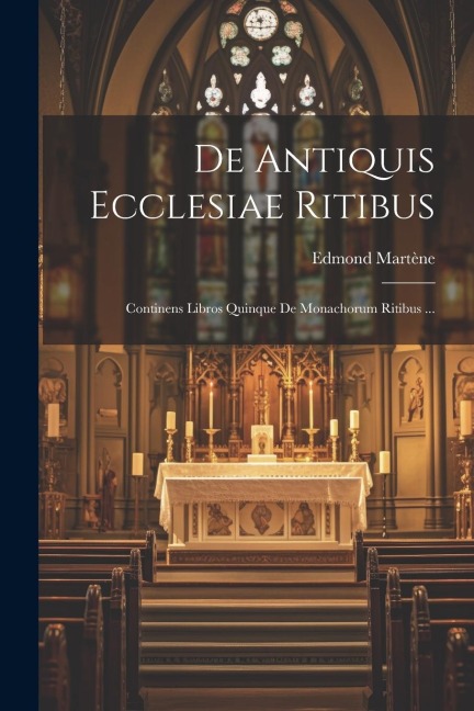 De Antiquis Ecclesiae Ritibus: Continens Libros Quinque De Monachorum Ritibus ... - Edmond Martène ((O S. B. ))