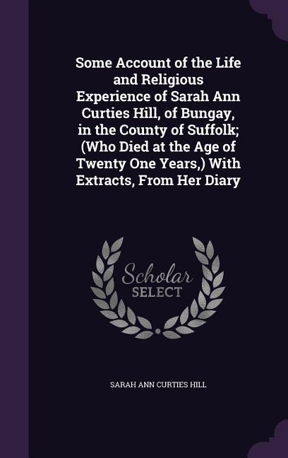 Some Account of the Life and Religious Experience of Sarah Ann Curties Hill, of Bungay, in the County of Suffolk; (Who Died at the Age of Twenty One Years, ) With Extracts, From Her Diary - Sarah Ann Curties Hill