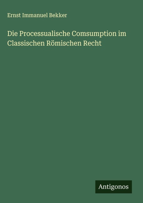 Die Processualische Comsumption im Classischen Römischen Recht - Ernst Immanuel Bekker