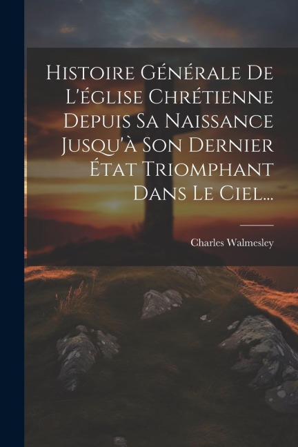 Histoire Générale De L'église Chrétienne Depuis Sa Naissance Jusqu'à Son Dernier État Triomphant Dans Le Ciel... - Charles Walmesley