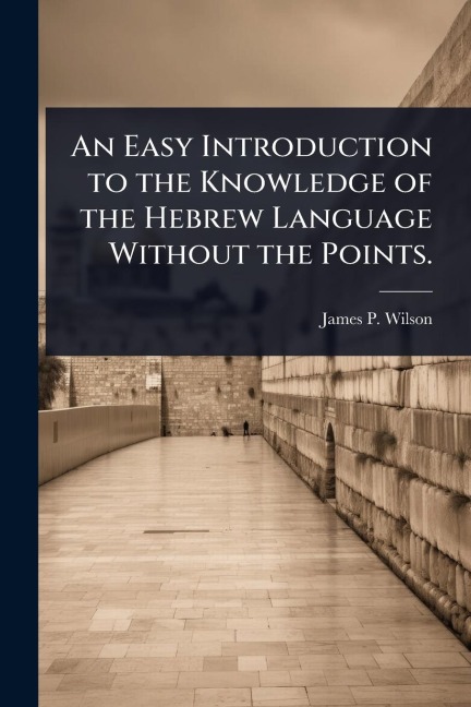 An Easy Introduction to the Knowledge of the Hebrew Language Without the Points. - James P Wilson