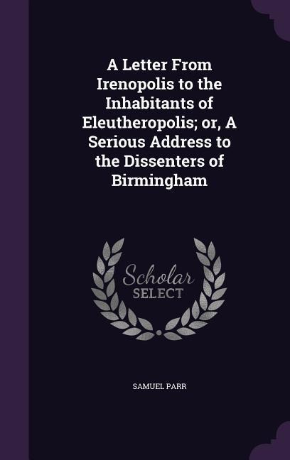 A Letter From Irenopolis to the Inhabitants of Eleutheropolis; or, A Serious Address to the Dissenters of Birmingham - Samuel Parr