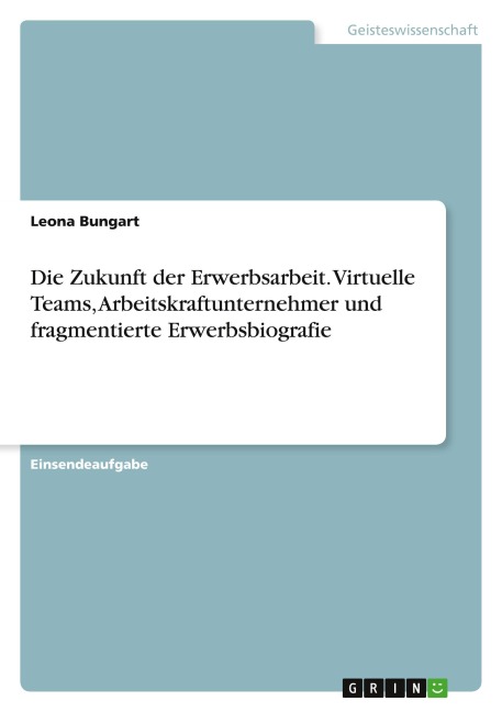 Die Zukunft der Erwerbsarbeit. Virtuelle Teams, Arbeitskraftunternehmer und fragmentierte Erwerbsbiografie - Leona Bungart