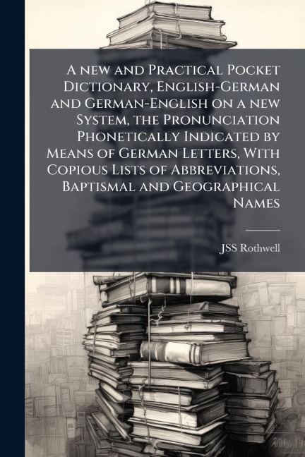 A new and Practical Pocket Dictionary, English-German and German-English on a new System, the Pronunciation Phonetically Indicated by Means of German Letters, With Copious Lists of Abbreviations, Baptismal and Geographical Names - Jss Rothwell