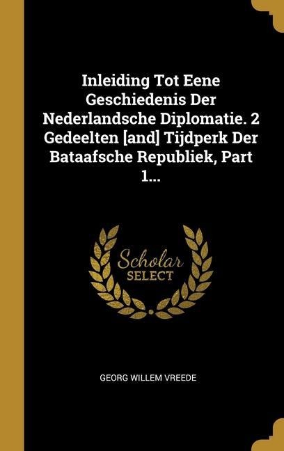 Inleiding Tot Eene Geschiedenis Der Nederlandsche Diplomatie. 2 Gedeelten [and] Tijdperk Der Bataafsche Republiek, Part 1... - Georg Willem Vreede