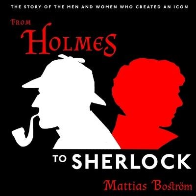 From Holmes to Sherlock: The Story of the Men and Women Who Created an Icon - Mattias Boström
