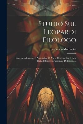 Studio Sul Leopardi Filologo: Con Introduzione, E Appendice Di Varie Cose Inedite Tratte Dalla Biblioteca Nazionale Di Firenze... - Francesco Moroncini