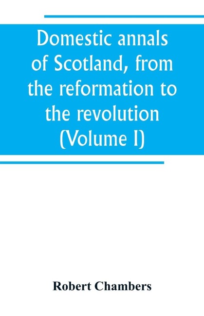 Domestic annals of Scotland, from the reformation to the revolution (Volume I) - Robert Chambers