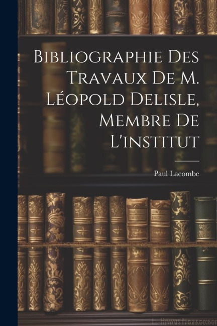 Bibliographie Des Travaux De M. Léopold Delisle, Membre De L'institut - Paul Lacombe
