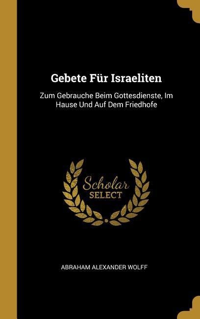 Gebete Für Israeliten: Zum Gebrauche Beim Gottesdienste, Im Hause Und Auf Dem Friedhofe - Abraham Alexander Wolff