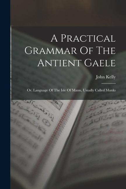 A Practical Grammar Of The Antient Gaele: Or, Language Of The Isle Of Mann, Usually Called Manks - John Kelly