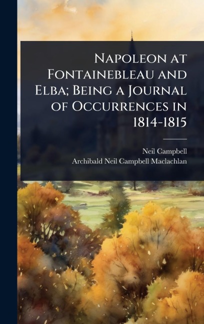Napoleon at Fontainebleau and Elba; Being a Journal of Occurrences in 1814-1815 - Neil Campbell, Archibald Neil Campbell Maclachlan