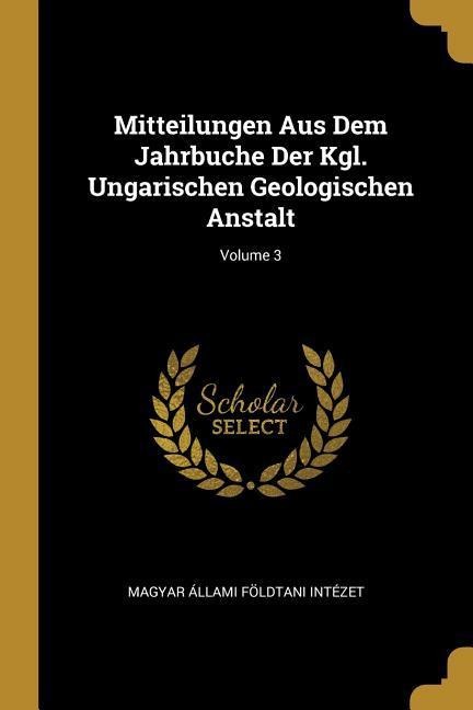 Mitteilungen Aus Dem Jahrbuche Der Kgl. Ungarischen Geologischen Anstalt; Volume 3 - Magyar Allami Foldtani Intezet