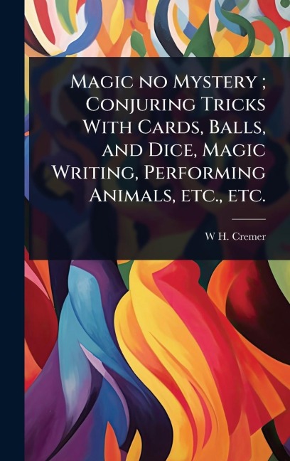 Magic no Mystery; Conjuring Tricks With Cards, Balls, and Dice, Magic Writing, Performing Animals, etc., etc. - W H Cremer