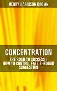 Concentration: The Road To Success & How To Control Fate Through Suggestion - Henry Harrison Brown