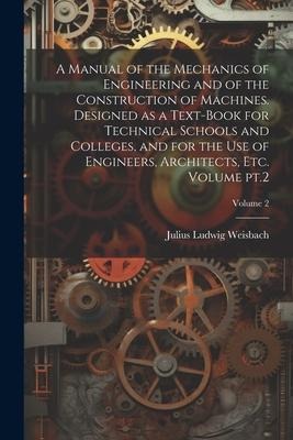 A Manual of the Mechanics of Engineering and of the Construction of Machines. Designed as a Text-book for Technical Schools and Colleges, and for the - Julius Ludwig Weisbach