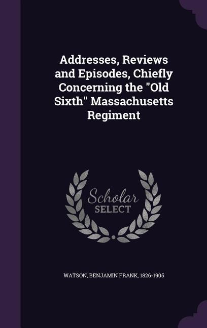 Addresses, Reviews and Episodes, Chiefly Concerning the "Old Sixth" Massachusetts Regiment - Benjamin Frank Watson