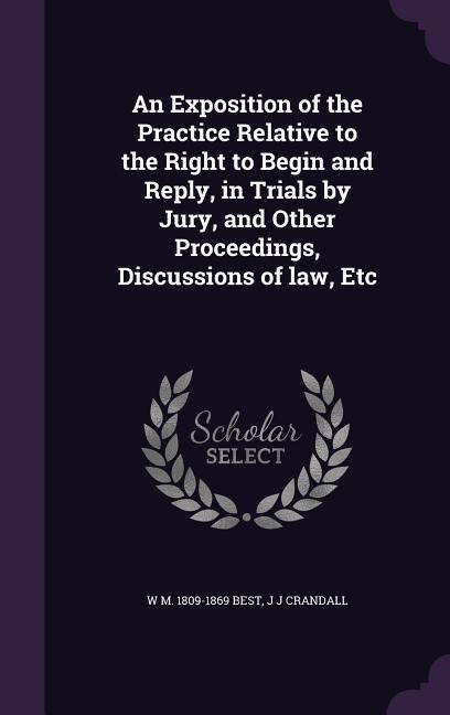 An Exposition of the Practice Relative to the Right to Begin and Reply, in Trials by Jury, and Other Proceedings, Discussions of law, Etc - W M Best, J J Crandall
