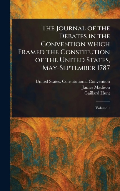 The Journal of the Debates in the Convention Which Framed the Constitution of the United States, May-September 1787 - United States Constituti Convention, James Madison, Gaillard Hunt