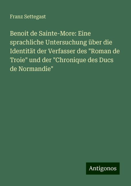 Benoit de Sainte-More: Eine sprachliche Untersuchung über die Identität der Verfasser des "Roman de Troie" und der "Chronique des Ducs de Normandie" - Franz Settegast