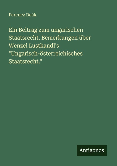 Ein Beitrag zum ungarischen Staatsrecht. Bemerkungen über Wenzel Lustkandl's "Ungarisch-österreichisches Staatsrecht." - Ferencz Deák