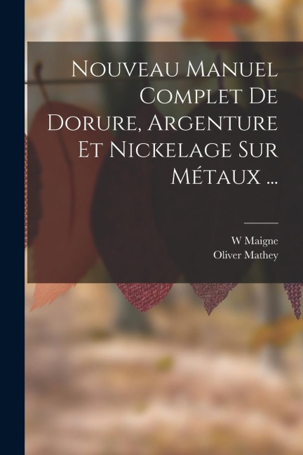 Nouveau Manuel Complet De Dorure, Argenture Et Nickelage Sur Métaux ... - W. Maigne, Oliver Mathey