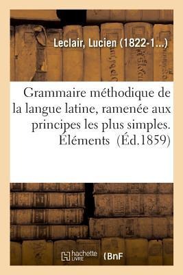 Grammaire Méthodique de la Langue Latine, Ramenée Aux Principes Les Plus Simples. Éléments - Lucien Leclair