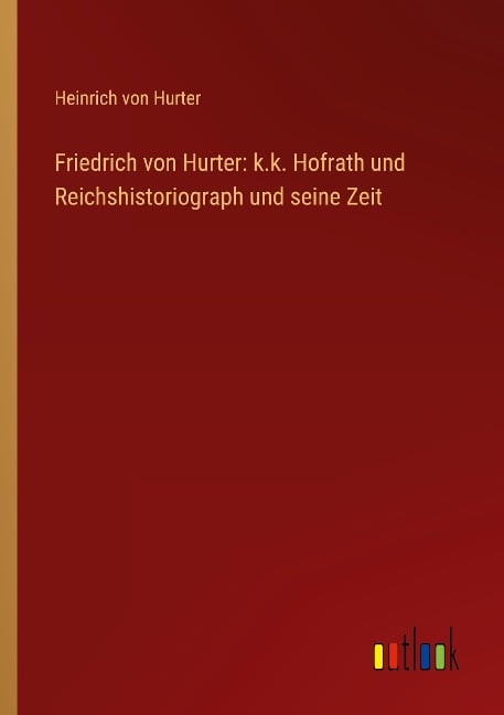 Friedrich von Hurter: k.k. Hofrath und Reichshistoriograph und seine Zeit - Heinrich Von Hurter