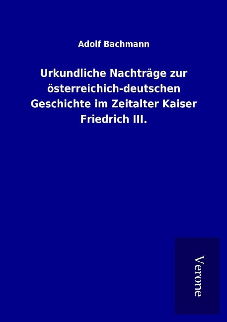 Urkundliche Nachträge zur österreichich-deutschen Geschichte im Zeitalter Kaiser Friedrich III. - Adolf Bachmann