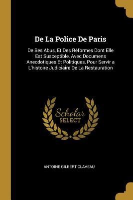 De La Police De Paris: De Ses Abus, Et Des Réformes Dont Elle Est Susceptible, Avec Documens Anecdotiques Et Politiques, Pour Servir a L'hist - Antoine Gilbert Claveau