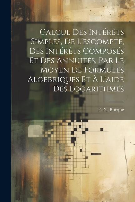 Calcul des intérêts simples, de l'escompte, des intérêts composés et des annuités, par le moyen de formules algébriques et à l'aide des logarithmes - F. X. Burque