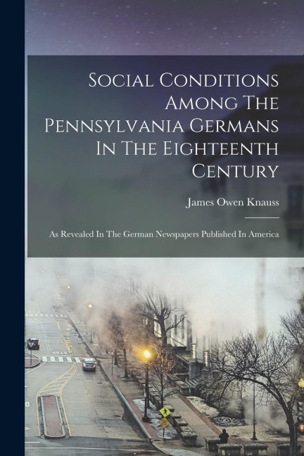 Social Conditions Among The Pennsylvania Germans In The Eighteenth Century: As Revealed In The German Newspapers Published In America - James Owen Knauss