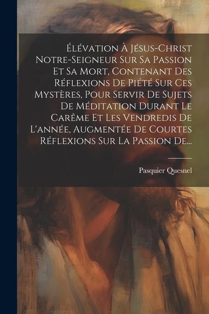 Élévation À Jésus-christ Notre-seigneur Sur Sa Passion Et Sa Mort, Contenant Des Réflexions De Piété Sur Ces Mystères, Pour Servir De Sujets De Médita - Pasquier Quesnel