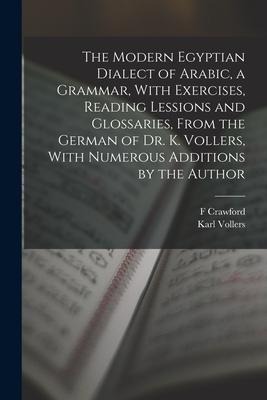 The Modern Egyptian Dialect of Arabic, a Grammar, With Exercises, Reading Lessions and Glossaries, From the German of Dr. K. Vollers, With Numerous Ad - Karl Vollers, F. Crawford Burkitt