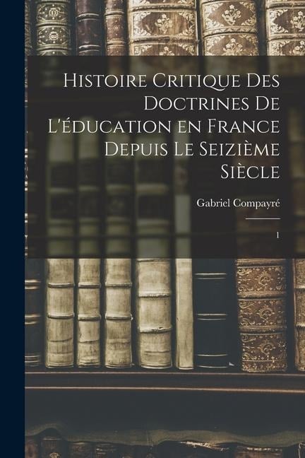 Histoire critique des doctrines de l'éducation en France depuis le seizième siècle: 1 - Gabriel Compayré