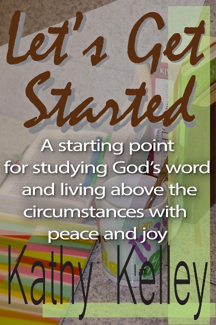 Let's Get Started. A Starting Point for Studying God's Word and Living Above the Circumstances with Peace and Joy. - Kathy Kelley